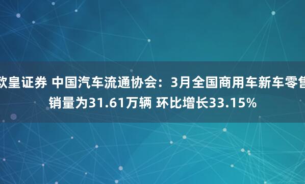 欧皇证券 中国汽车流通协会:3月全国商用车新车零售销量为31.61万辆 环比增长33.15%