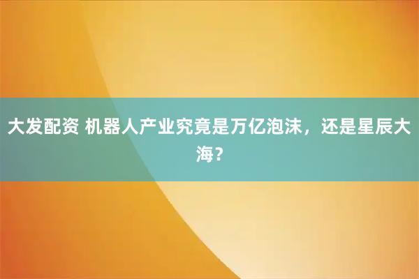 大发配资 机器人产业究竟是万亿泡沫,还是星辰大海?