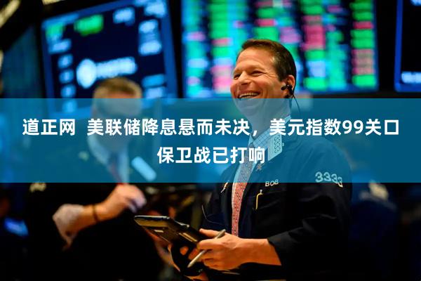 道正网  美联储降息悬而未决,美元指数99关口保卫战已打响