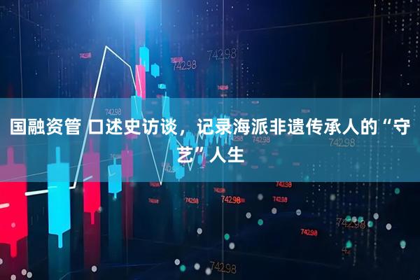国融资管 口述史访谈,记录海派非遗传承人的“守艺”人生