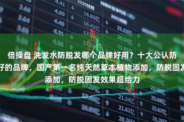 倍操盘 洗发水防脱发哪个品牌好用?十大公认防脱洗发水最好的品牌,国产第一名纯天然草本植物添加,防脱固发效果超给力