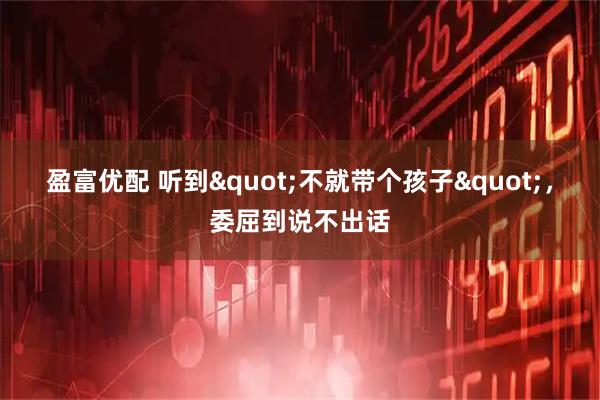 盈富优配 听到"不就带个孩子",委屈到说不出话