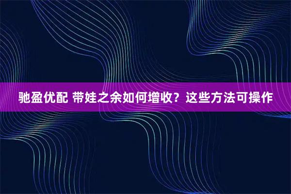 驰盈优配 带娃之余如何增收?这些方法可操作