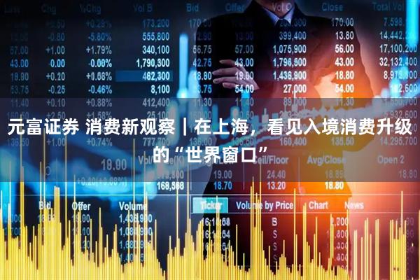 元富证券 消费新观察|在上海,看见入境消费升级的“世界窗口”