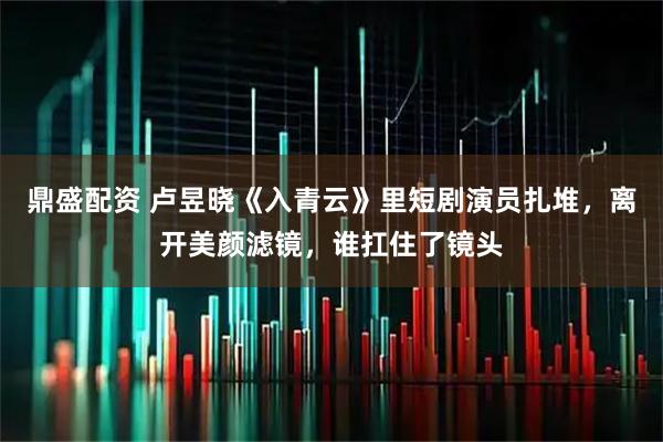 鼎盛配资 卢昱晓《入青云》里短剧演员扎堆,离开美颜滤镜,谁扛住了镜头