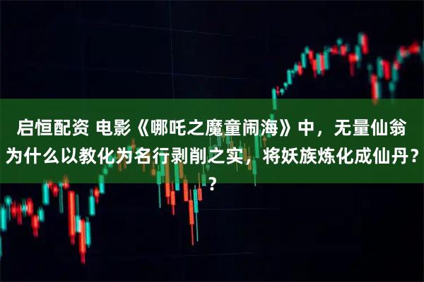 启恒配资 电影《哪吒之魔童闹海》中，无量仙翁为什么以教化为名行剥削之实，将妖族炼化成仙丹？
