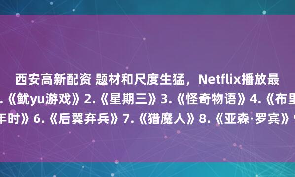 西安高新配资 题材和尺度生猛，Netflix播放最高的10部剧—————1.《鱿yu游戏》2.《星期三》3.《怪奇物语》4.《布里奇顿》5.《混沌少年时》6.《后翼弃兵》7.《猎魔人》8.《亚森·罗宾》9.《纸钞屋》10.《黑镜》你看过几部？欢迎留言说说