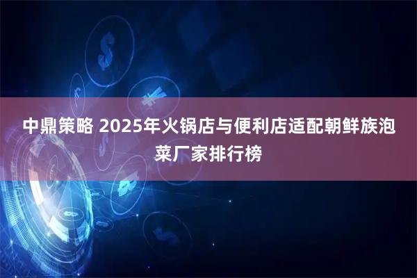 中鼎策略 2025年火锅店与便利店适配朝鲜族泡菜厂家排行榜