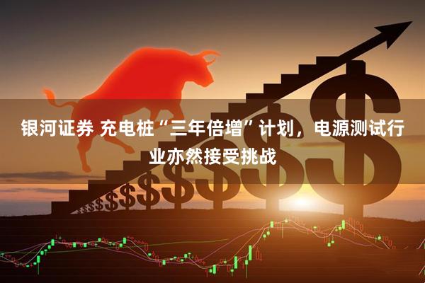 银河证券 充电桩“三年倍增”计划，电源测试行业亦然接受挑战