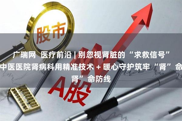 广瑞网  医疗前沿 | 别忽视肾脏的 “求救信号”！市中医医院肾病科用精准技术 + 暖心守护筑牢 “肾” 命防线