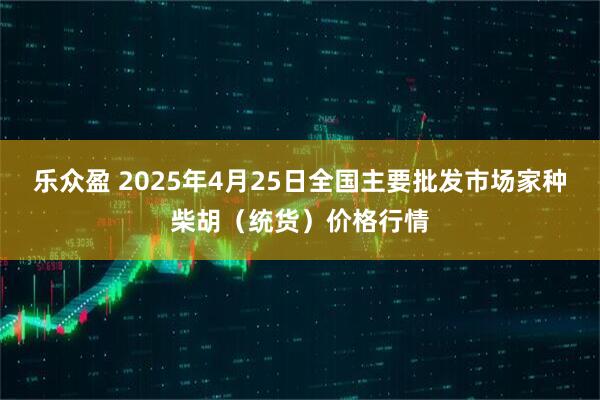 乐众盈 2025年4月25日全国主要批发市场家种柴胡（统货）价格行情
