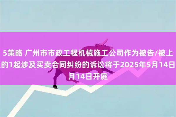 5策略 广州市市政工程机械施工公司作为被告/被上诉人的1起涉及买卖合同纠纷的诉讼将于2025年5月14日开庭