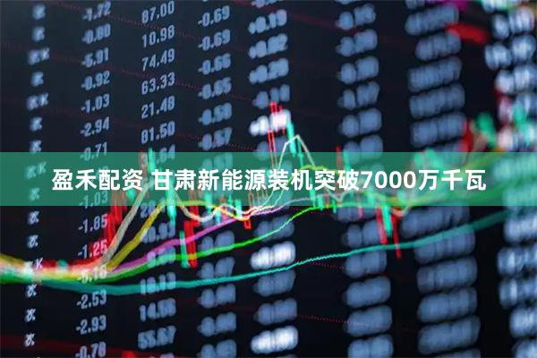 盈禾配资 甘肃新能源装机突破7000万千瓦