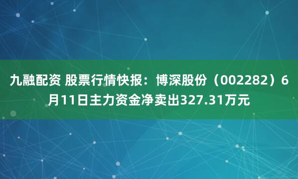 九融配资 股票行情快报：博深股份（002282）6月11日主力资金净卖出327.31万元