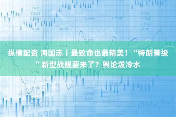 纵横配资 海国志丨最致命也最精美！“特朗普级”新型战舰要来了？舆论泼冷水