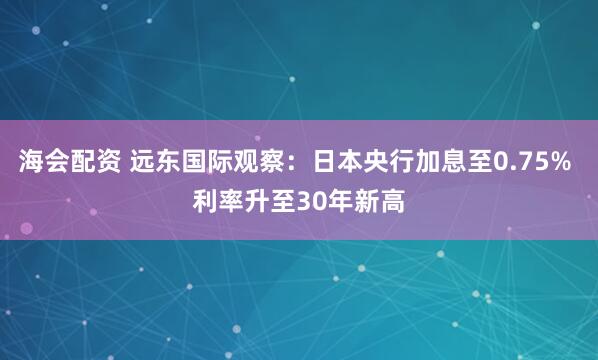 海会配资 远东国际观察：日本央行加息至0.75% 利率升至30年新高