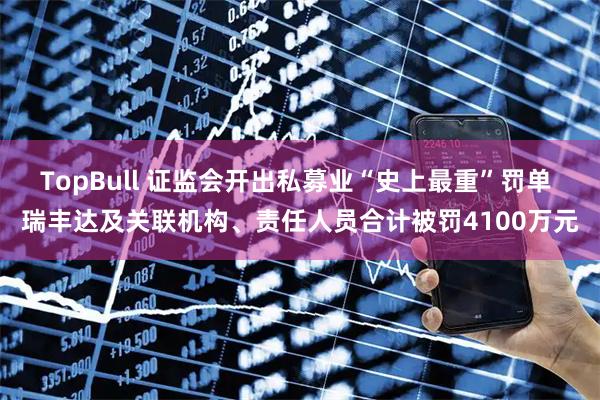 TopBull 证监会开出私募业“史上最重”罚单 瑞丰达及关联机构、责任人员合计被罚4100万元