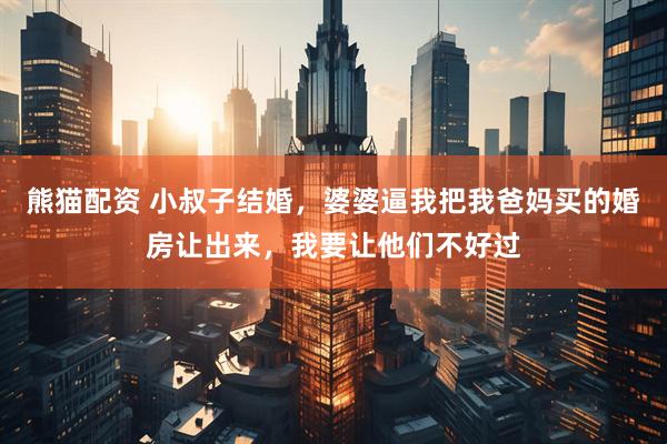 熊猫配资 小叔子结婚，婆婆逼我把我爸妈买的婚房让出来，我要让他们不好过