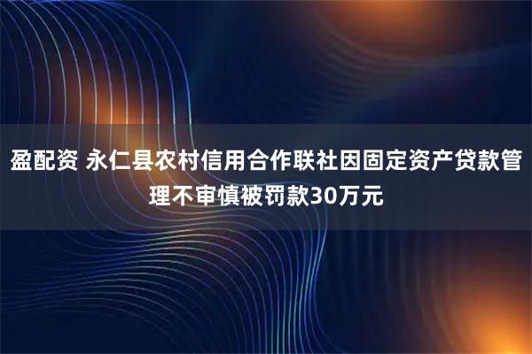 盈配资 永仁县农村信用合作联社因固定资产贷款管理不审慎被罚款30万元