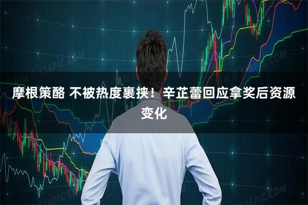 摩根策酪 不被热度裹挟!辛芷蕾回应拿奖后资源变化
