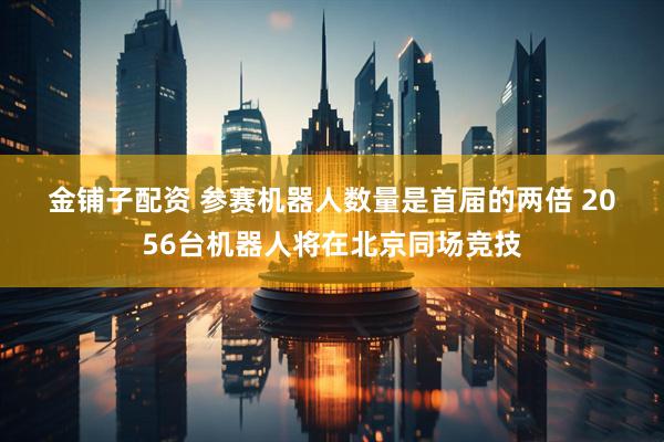 金铺子配资 参赛机器人数量是首届的两倍 2056台机器人将在北京同场竞技