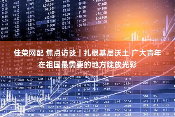 佳荣网配 焦点访谈｜扎根基层沃土 广大青年在祖国最需要的地方绽放光彩