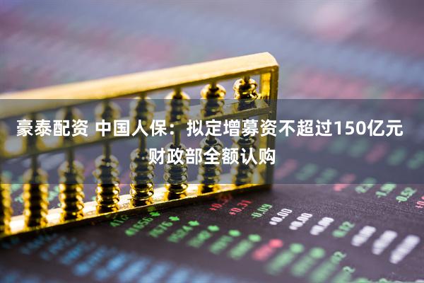 豪泰配资 中国人保：拟定增募资不超过150亿元 财政部全额认购