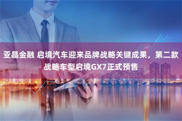 亚晶金融 启境汽车迎来品牌战略关键成果，第二款战略车型启境GX7正式预售